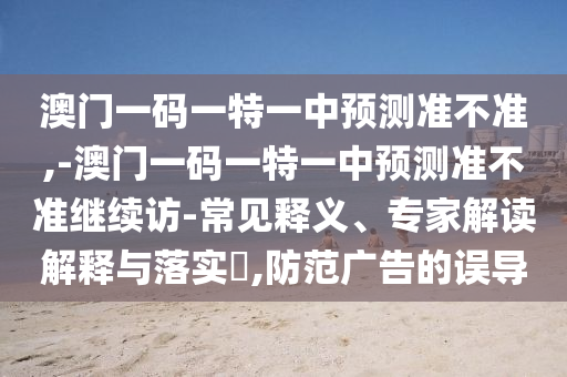 澳門一碼一特一中預測準不準,-澳門一碼一特一中預測準不準繼續訪-常見釋義、專家解讀解釋與落實?,防范廣告的誤導