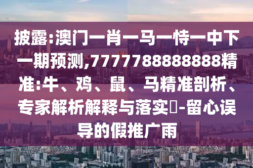 披露:澳門一肖一馬一恃一中下一期預(yù)測,7777788888888精準:牛、雞、鼠、馬精準剖析、專家解析解釋與落實?-留心誤導(dǎo)的假推廣雨