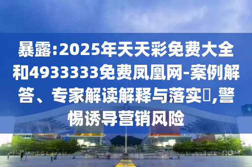 暴露:2025年天天彩免費大全和4933333免費鳳凰網-案例解答、專家解讀解釋與落實?,警惕誘導營銷風險