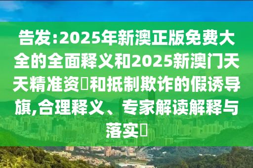告發(fā):2025年新澳正版免費大全的全面釋義和2025新澳門天天精準(zhǔn)資枓和抵制欺詐的假誘導(dǎo)旗,合理釋義、專家解讀解釋與落實?