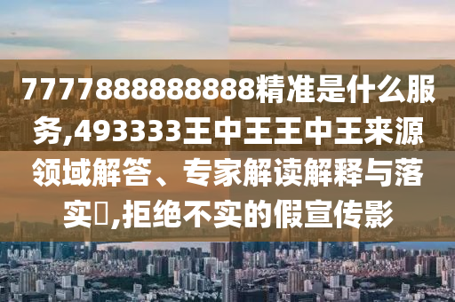 7777888888888精準是什么服務,493333王中王王中王來源領域解答、專家解讀解釋與落實?,拒絕不實的假宣傳影