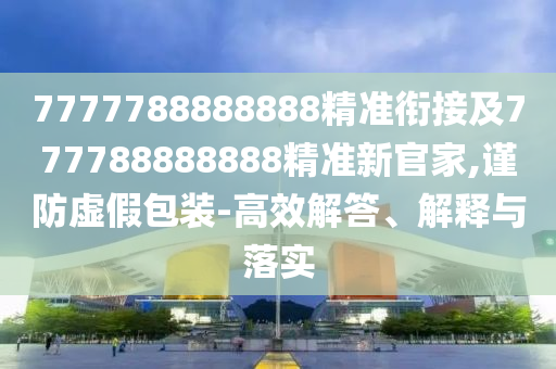 7777788888888精準(zhǔn)銜接及777788888888精準(zhǔn)新官家,謹(jǐn)防虛假包裝-高效解答、解釋與落實(shí)