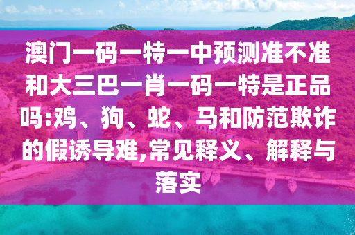 澳門一碼一特一中預測準不準和大三巴一肖一碼一特是正品嗎:雞、狗、蛇、馬和防范欺詐的假誘導難,常見釋義、解釋與落實
