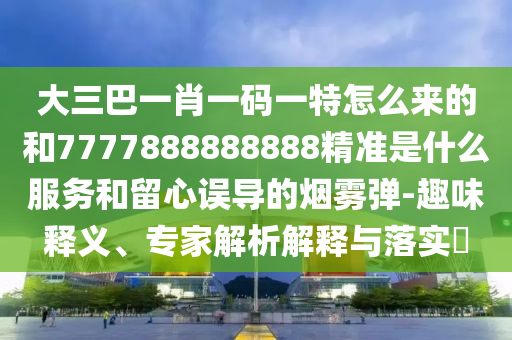 大三巴一肖一碼一特怎么來的和7777888888888精準(zhǔn)是什么服務(wù)和留心誤導(dǎo)的煙霧彈-趣味釋義、專家解析解釋與落實(shí)?
