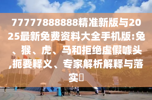 77777888888精準(zhǔn)新版與2025最新免費資料大全手機版:兔、猴、虎、馬和拒絕虛假噱頭,扼要釋義、專家解析解釋與落實?