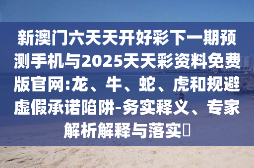 新澳門六天天開好彩下一期預測手機與2025天天彩資料免費版官網:龍、牛、蛇、虎和規避虛假承諾陷阱-務實釋義、專家解析解釋與落實?