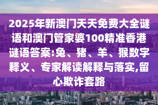 2025年新澳門天天免費大全謎語和澳門管家婆100精準香港謎語答案:兔、豬、羊、猴數字釋義、專家解讀解釋與落實,留心欺詐套路