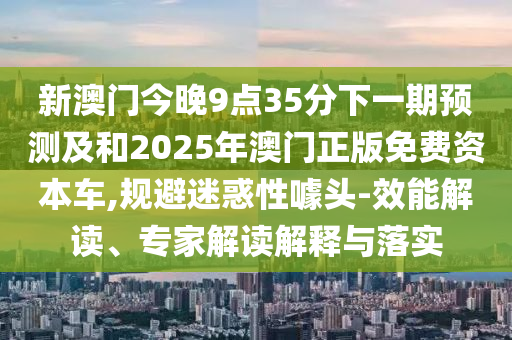 新澳門(mén)今晚9點(diǎn)35分下一期預(yù)測(cè)及和2025年澳門(mén)正版免費(fèi)資本車(chē),規(guī)避迷惑性噱頭-效能解讀、專(zhuān)家解讀解釋與落實(shí)