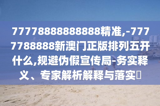 77778888888888精準,-7777788888新澳門正版排列五開什么,規避偽假宣傳局-務實釋義、專家解析解釋與落實?