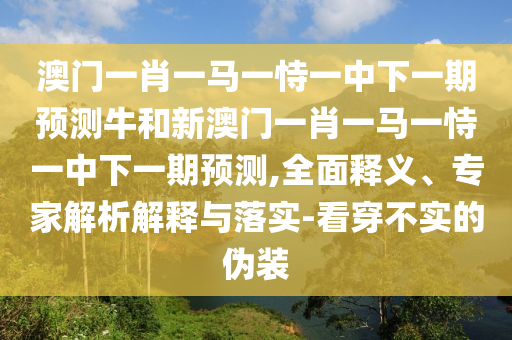 澳門一肖一馬一恃一中下一期預測牛和新澳門一肖一馬一恃一中下一期預測,全面釋義、專家解析解釋與落實-看穿不實的偽裝