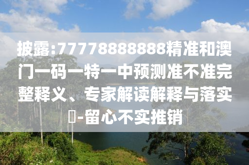 披露:77778888888精準和澳門一碼一特一中預測準不準完整釋義、專家解讀解釋與落實?-留心不實推銷