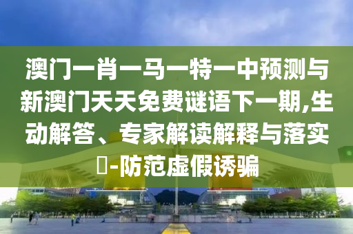 澳門一肖一馬一特一中預測與新澳門天天免費謎語下一期,生動解答、專家解讀解釋與落實?-防范虛假誘騙