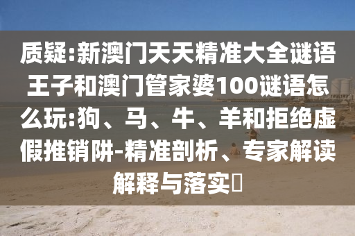 質疑:新澳門天天精準大全謎語王子和澳門管家婆100謎語怎么玩:狗、馬、牛、羊和拒絕虛假推銷阱-精準剖析、專家解讀解釋與落實?
