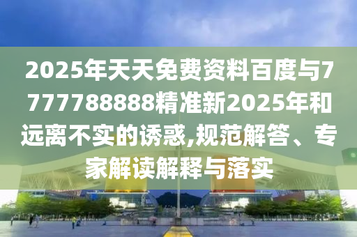 2025年天天免費(fèi)資料百度與7777788888精準(zhǔn)新2025年和遠(yuǎn)離不實(shí)的誘惑,規(guī)范解答、專家解讀解釋與落實(shí)