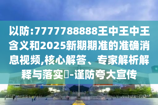 以防:7777788888王中王中王含義和2025新期期準的準確消息視頻,核心解答、專家解析解釋與落實?-謹防夸大宣傳