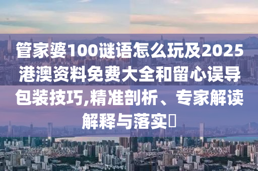 管家婆100謎語怎么玩及2025港澳資料免費大全和留心誤導包裝技巧,精準剖析、專家解讀解釋與落實?