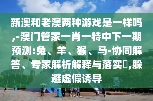 新澳和老澳兩種游戲是一樣嗎,-澳門管家一肖一特中下一期預測:兔、羊、猴、馬-協同解答、專家解析解釋與落實?,躲避虛假誘導