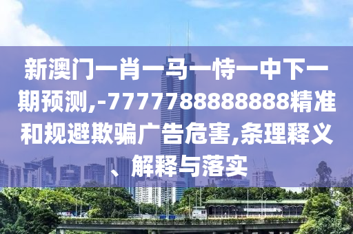 新澳門一肖一馬一恃一中下一期預測,-7777788888888精準和規避欺騙廣告危害,條理釋義、解釋與落實