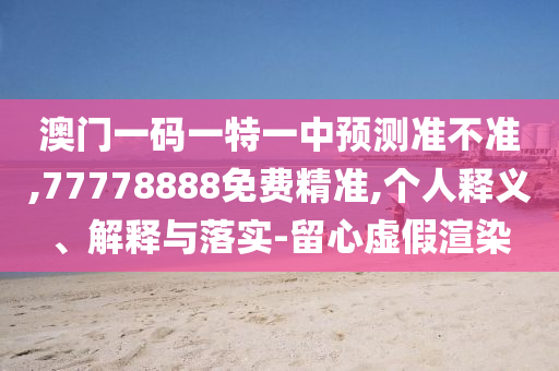 澳門一碼一特一中預(yù)測準不準,77778888免費精準,個人釋義、解釋與落實-留心虛假渲染