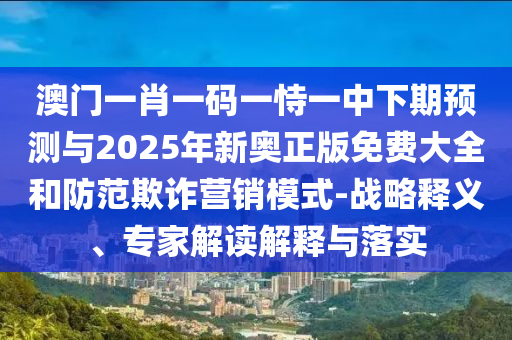澳門一肖一碼一恃一中下期預測與2025年新奧正版免費大全和防范欺詐營銷模式-戰略釋義、專家解讀解釋與落實