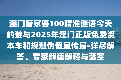 澳門管家婆100精準謎語今天的謎與2025年澳門正版免費資本車和規避偽假宣傳局-詳盡解答、專家解讀解釋與落實