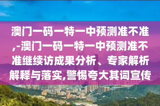 澳門一碼一特一中預測準不準,-澳門一碼一特一中預測準不準繼續訪成果分析、專家解析解釋與落實,警惕夸大其詞宣傳