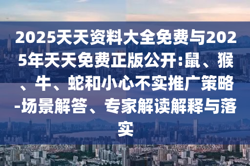 2025天天資料大全免費與2025年天天免費正版公開:鼠、猴、牛、蛇和小心不實推廣策略-場景解答、專家解讀解釋與落實