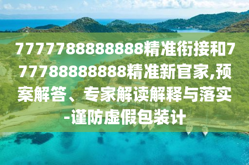 7777788888888精準銜接和777788888888精準新官家,預案解答、專家解讀解釋與落實-謹防虛假包裝計