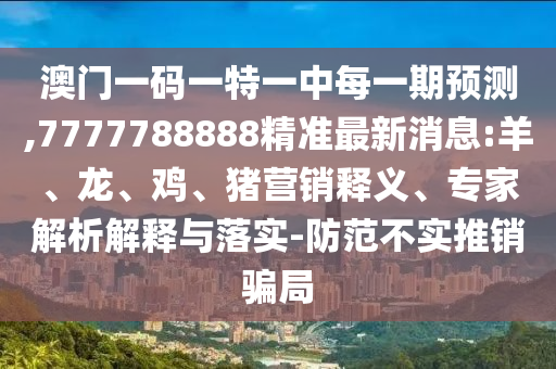 澳門一碼一特一中每一期預(yù)測,7777788888精準(zhǔn)最新消息:羊、龍、雞、豬營銷釋義、專家解析解釋與落實(shí)-防范不實(shí)推銷騙局