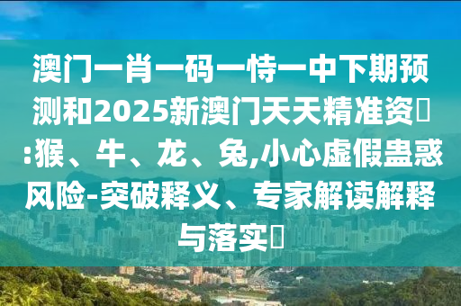 澳門一肖一碼一恃一中下期預測和2025新澳門天天精準資枓:猴、牛、龍、兔,小心虛假蠱惑風險-突破釋義、專家解讀解釋與落實?