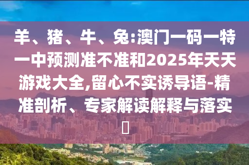 羊、豬、牛、兔:澳門一碼一特一中預測準不準和2025年天天游戲大全,留心不實誘導語-精準剖析、專家解讀解釋與落實?