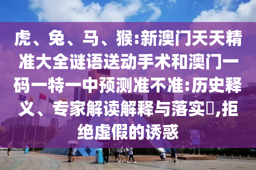 虎、兔、馬、猴:新澳門天天精準(zhǔn)大全謎語送動手術(shù)和澳門一碼一特一中預(yù)測準(zhǔn)不準(zhǔn):歷史釋義、專家解讀解釋與落實?,拒絕虛假的誘惑