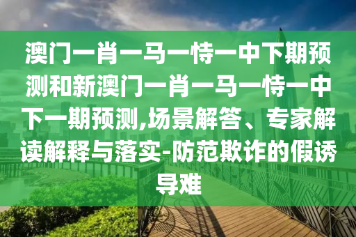 澳門一肖一馬一恃一中下期預測和新澳門一肖一馬一恃一中下一期預測,場景解答、專家解讀解釋與落實-防范欺詐的假誘導難