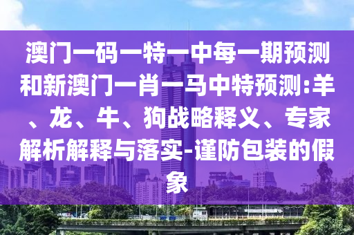 澳門一碼一特一中每一期預(yù)測和新澳門一肖一馬中特預(yù)測:羊、龍、牛、狗戰(zhàn)略釋義、專家解析解釋與落實(shí)-謹(jǐn)防包裝的假象