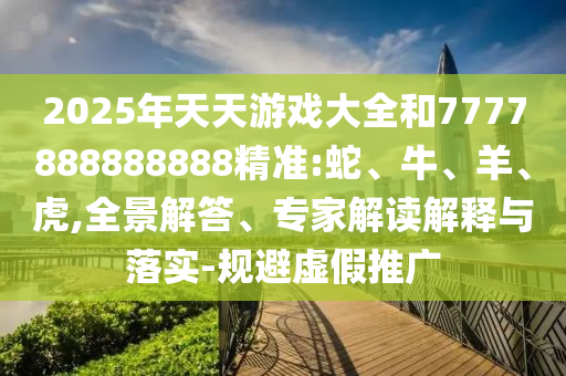 2025年天天游戲大全和7777888888888精準:蛇、牛、羊、虎,全景解答、專家解讀解釋與落實-規避虛假推廣