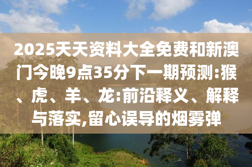 2025天天資料大全免費和新澳門今晚9點35分下一期預(yù)測:猴、虎、羊、龍:前沿釋義、解釋與落實,留心誤導(dǎo)的煙霧彈