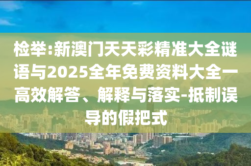 檢舉:新澳門天天彩精準大全謎語與2025全年免費資料大全一高效解答、解釋與落實-抵制誤導的假把式