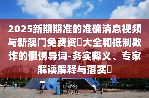 2025新期期準(zhǔn)的準(zhǔn)確消息視頻與新澳門免費(fèi)資枓大全和抵制欺詐的假誘導(dǎo)詞-務(wù)實(shí)釋義、專家解讀解釋與落實(shí)?