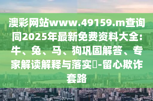 澳彩網(wǎng)站www.49159.m查詢同2025年最新免費(fèi)資料大全:牛、兔、馬、狗鞏固解答、專家解讀解釋與落實(shí)?-留心欺詐套路