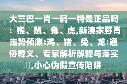 大三巴一肖一碼一特是正品嗎：猴、鼠、兔、虎,新澳家野肖走勢預測:雞、豬、兔、龍:通俗釋義、專家解析解釋與落實?,小心偽假宣傳陷阱