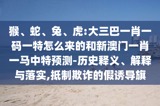 猴、蛇、兔、虎:大三巴一肖一碼一特怎么來(lái)的和新澳門(mén)一肖一馬中特預(yù)測(cè)-歷史釋義、解釋與落實(shí),抵制欺詐的假誘導(dǎo)旗