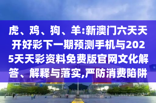 虎、雞、狗、羊:新澳門六天天開好彩下一期預測手機與2025天天彩資料免費版官網文化解答、解釋與落實,嚴防消費陷阱