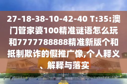 27-18-38-10-42-40 T:35:澳門管家婆100精準謎語怎么玩和7777788888精準新版個和抵制欺詐的假推廣像,個人釋義、解釋與落實