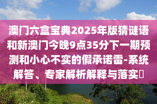 澳門六盒寶典2025年版猜謎語和新澳門今晚9點(diǎn)35分下一期預(yù)測(cè)和小心不實(shí)的假承諾雷-系統(tǒng)解答、專家解析解釋與落實(shí)?