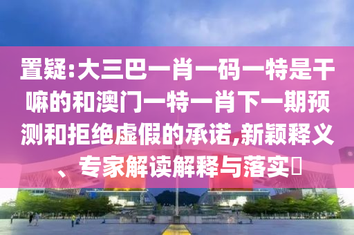 置疑:大三巴一肖一碼一特是干嘛的和澳門一特一肖下一期預測和拒絕虛假的承諾,新穎釋義、專家解讀解釋與落實?