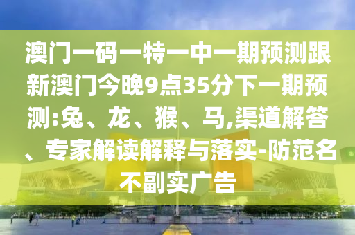 澳門一碼一特一中一期預測跟新澳門今晚9點35分下一期預測:兔、龍、猴、馬,渠道解答、專家解讀解釋與落實-防范名不副實廣告