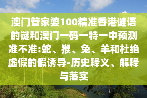 澳門管家婆100精準(zhǔn)香港謎語(yǔ)的謎和澳門一碼一特一中預(yù)測(cè)準(zhǔn)不準(zhǔn):蛇、猴、兔、羊和杜絕虛假的假誘導(dǎo)-歷史釋義、解釋與落實(shí)