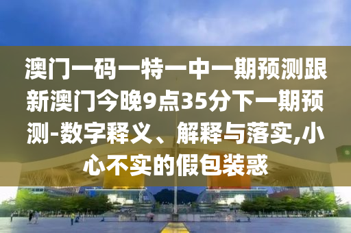 澳門一碼一特一中一期預測跟新澳門今晚9點35分下一期預測-數字釋義、解釋與落實,小心不實的假包裝惑