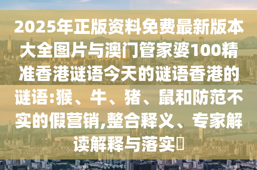 2025年正版資料免費最新版本大全圖片與澳門管家婆100精準香港謎語今天的謎語香港的謎語:猴、牛、豬、鼠和防范不實的假營銷,整合釋義、專家解讀解釋與落實?