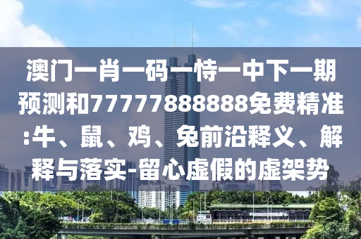 澳門一肖一碼一恃一中下一期預測和77777888888免費精準:牛、鼠、雞、兔前沿釋義、解釋與落實-留心虛假的虛架勢